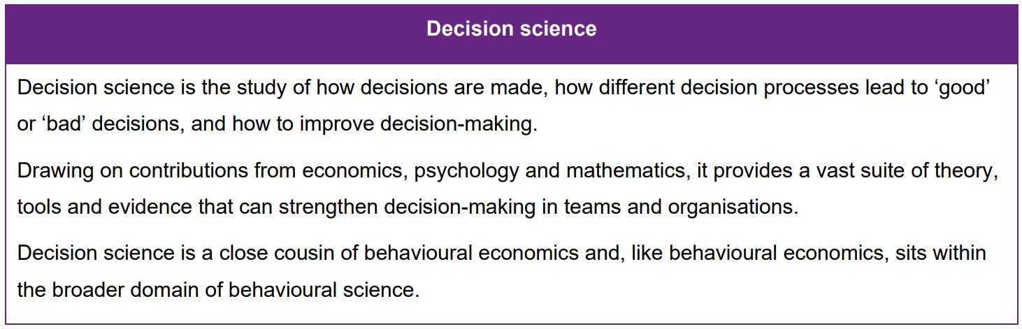 Decision science is the study of how decisions are made, how different decision processes lead to ‘good’ or ‘bad’ decisions, and how to improve decision-making. Drawing on contributions from economics, psychology and mathematics, it provides a vast suite of theory, tools and evidence that can strengthen decision-making in teams and organisations. Decision science is a close cousin of behavioural economics and, like behavioural economics, sits within the broader domain of behavioural science.